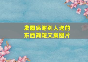 发圈感谢别人送的东西简短文案图片