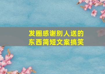 发圈感谢别人送的东西简短文案搞笑