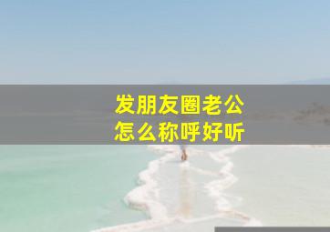 发朋友圈老公怎么称呼好听