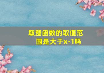 取整函数的取值范围是大于x-1吗