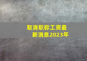 取消职称工资最新消息2023年