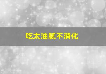 吃太油腻不消化