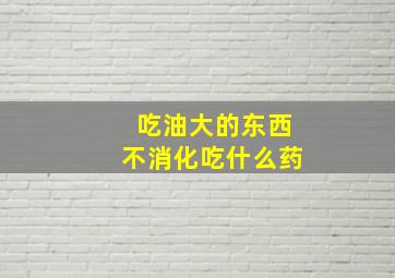 吃油大的东西不消化吃什么药