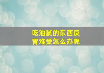 吃油腻的东西反胃难受怎么办呢