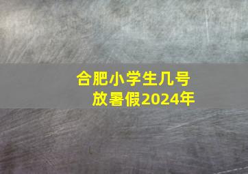 合肥小学生几号放暑假2024年