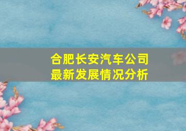 合肥长安汽车公司最新发展情况分析