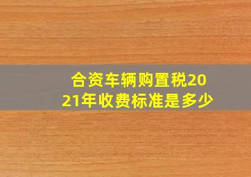 合资车辆购置税2021年收费标准是多少