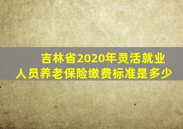 吉林省2020年灵活就业人员养老保险缴费标准是多少