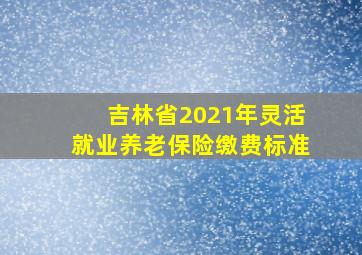 吉林省2021年灵活就业养老保险缴费标准