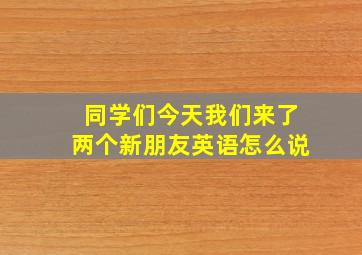 同学们今天我们来了两个新朋友英语怎么说