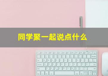 同学聚一起说点什么