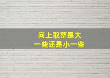 向上取整是大一些还是小一些