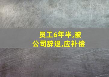 员工6年半,被公司辞退,应补偿