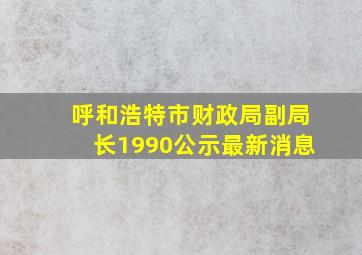 呼和浩特市财政局副局长1990公示最新消息