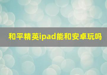 和平精英ipad能和安卓玩吗