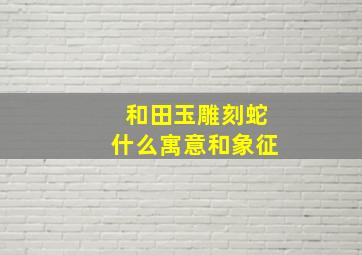 和田玉雕刻蛇什么寓意和象征