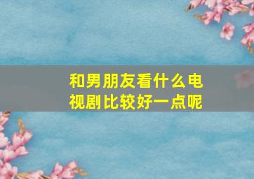 和男朋友看什么电视剧比较好一点呢