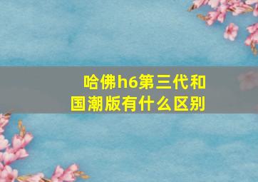 哈佛h6第三代和国潮版有什么区别