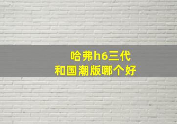 哈弗h6三代和国潮版哪个好