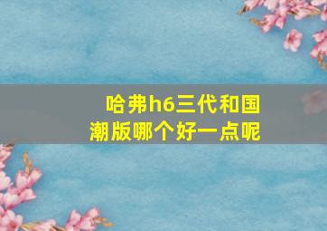 哈弗h6三代和国潮版哪个好一点呢