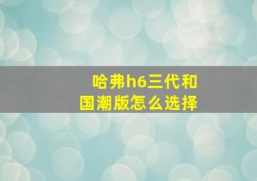 哈弗h6三代和国潮版怎么选择