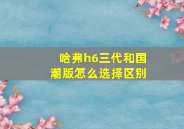 哈弗h6三代和国潮版怎么选择区别