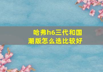 哈弗h6三代和国潮版怎么选比较好