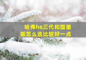 哈弗h6三代和国潮版怎么选比较好一点