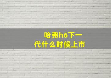 哈弗h6下一代什么时候上市