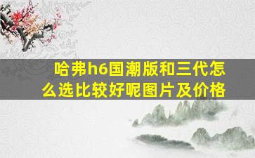 哈弗h6国潮版和三代怎么选比较好呢图片及价格