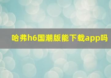 哈弗h6国潮版能下载app吗