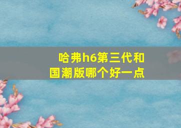 哈弗h6第三代和国潮版哪个好一点