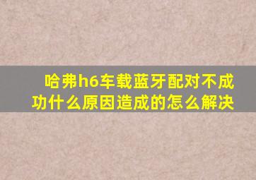 哈弗h6车载蓝牙配对不成功什么原因造成的怎么解决