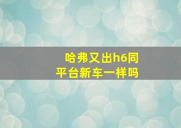 哈弗又出h6同平台新车一样吗