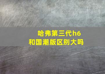 哈弗第三代h6和国潮版区别大吗