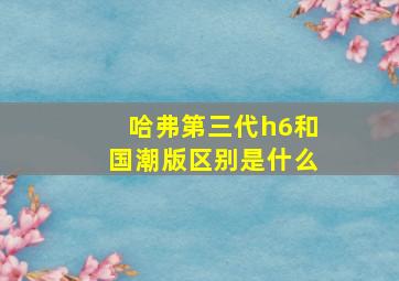 哈弗第三代h6和国潮版区别是什么