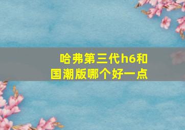 哈弗第三代h6和国潮版哪个好一点