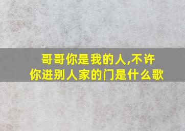 哥哥你是我的人,不许你进别人家的门是什么歌