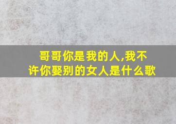 哥哥你是我的人,我不许你娶别的女人是什么歌