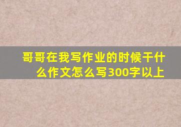 哥哥在我写作业的时候干什么作文怎么写300字以上