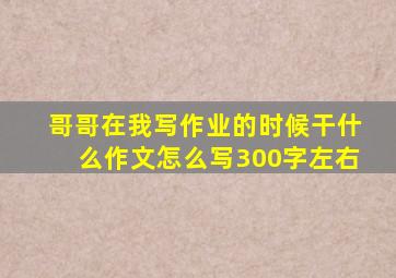 哥哥在我写作业的时候干什么作文怎么写300字左右