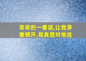 哥哥的一番话,让我茅塞顿开,我真想对他说