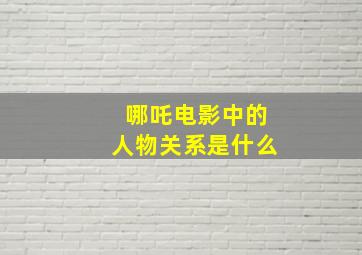 哪吒电影中的人物关系是什么