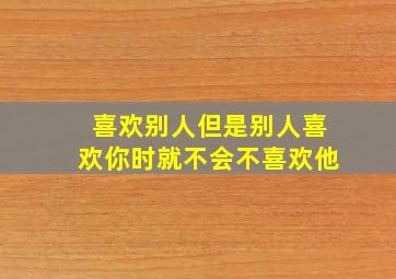 喜欢别人但是别人喜欢你时就不会不喜欢他