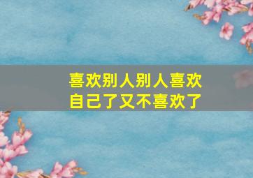 喜欢别人别人喜欢自己了又不喜欢了