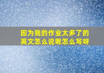 因为我的作业太多了的英文怎么说呢怎么写呀