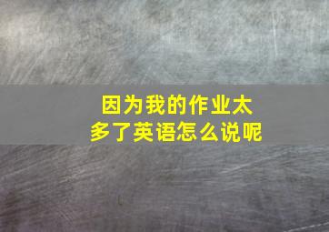 因为我的作业太多了英语怎么说呢