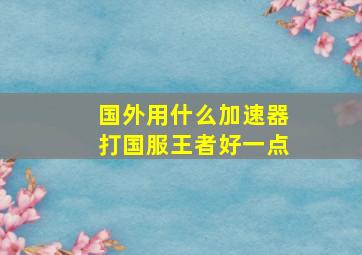 国外用什么加速器打国服王者好一点