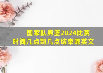 国家队男篮2024比赛时间几点到几点结束呢英文