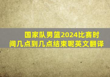 国家队男篮2024比赛时间几点到几点结束呢英文翻译